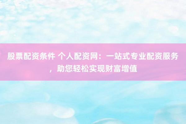 股票配资条件 个人配资网：一站式专业配资服务，助您轻松实现财富增值