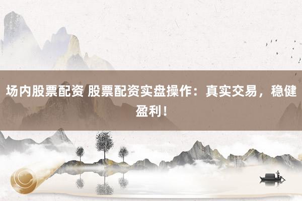 场内股票配资 股票配资实盘操作：真实交易，稳健盈利！