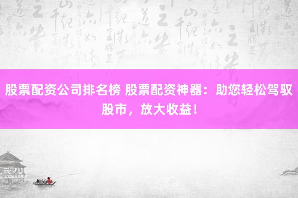 股票配资公司排名榜 股票配资神器：助您轻松驾驭股市，放大收益！