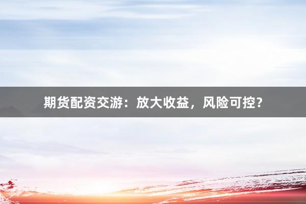 期货配资交游：放大收益，风险可控？