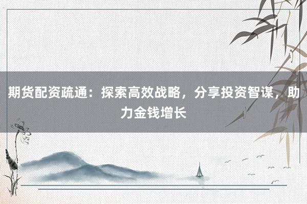 期货配资疏通：探索高效战略，分享投资智谋，助力金钱增长
