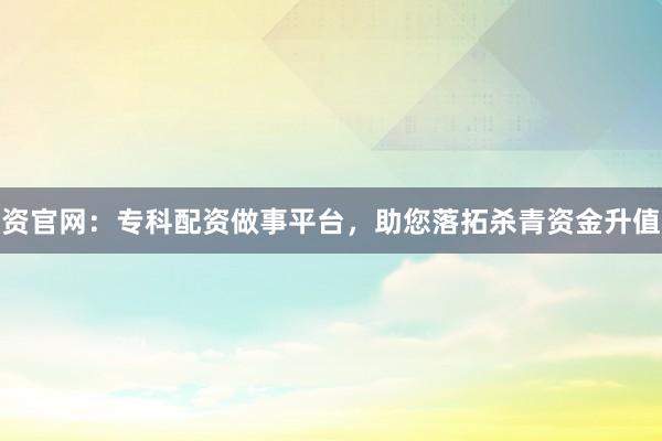 资官网：专科配资做事平台，助您落拓杀青资金升值