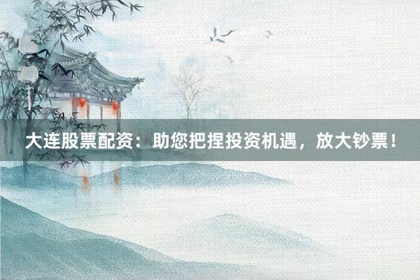 大连股票配资：助您把捏投资机遇，放大钞票！