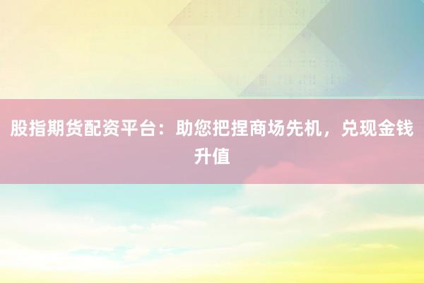 股指期货配资平台：助您把捏商场先机，兑现金钱升值