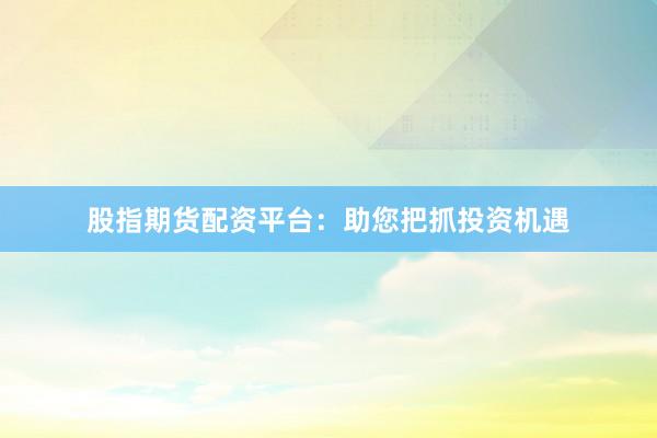 股指期货配资平台：助您把抓投资机遇