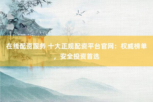 在线配资服务 十大正规配资平台官网：权威榜单，安全投资首选