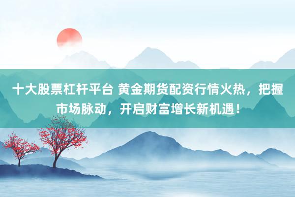 十大股票杠杆平台 黄金期货配资行情火热，把握市场脉动，开启财富增长新机遇！