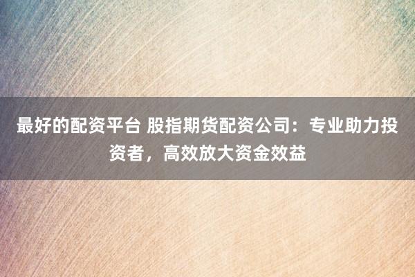 最好的配资平台 股指期货配资公司：专业助力投资者，高效放大资金效益