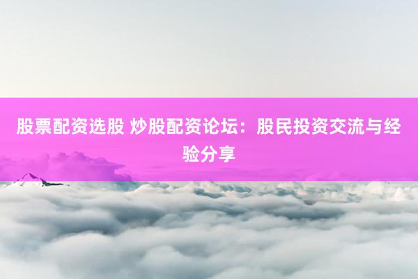 股票配资选股 炒股配资论坛：股民投资交流与经验分享