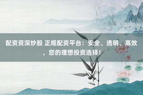 配资资深炒股 正规配资平台：安全、透明、高效，您的理想投资选择！