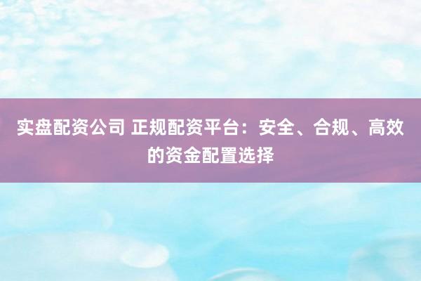 实盘配资公司 正规配资平台：安全、合规、高效的资金配置选择
