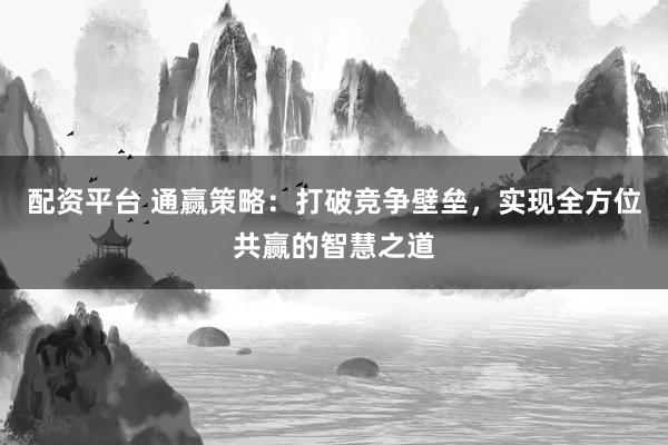 配资平台 通赢策略：打破竞争壁垒，实现全方位共赢的智慧之道