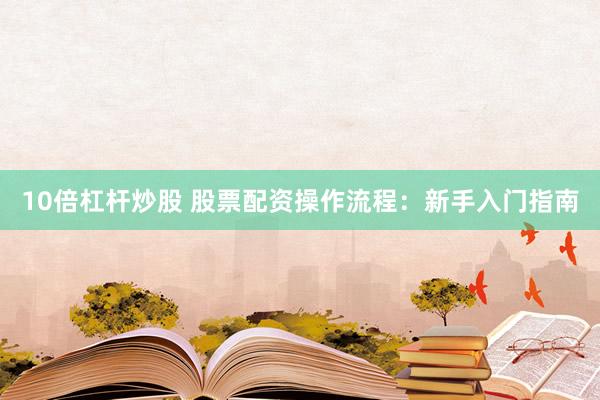 10倍杠杆炒股 股票配资操作流程：新手入门指南