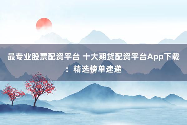 最专业股票配资平台 十大期货配资平台App下载：精选榜单速递
