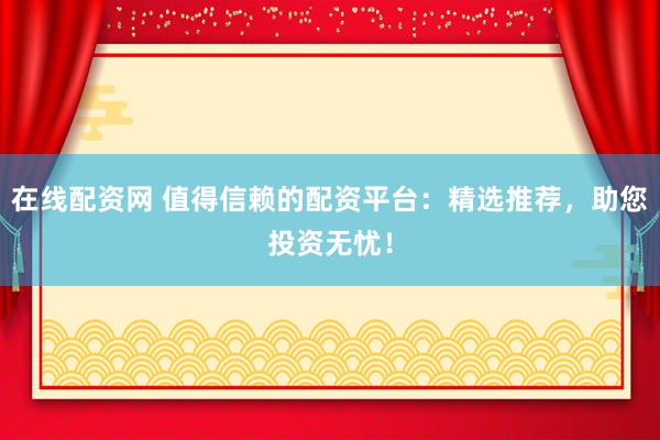 在线配资网 值得信赖的配资平台：精选推荐，助您投资无忧！