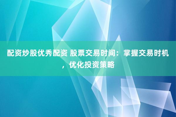 配资炒股优秀配资 股票交易时间：掌握交易时机，优化投资策略