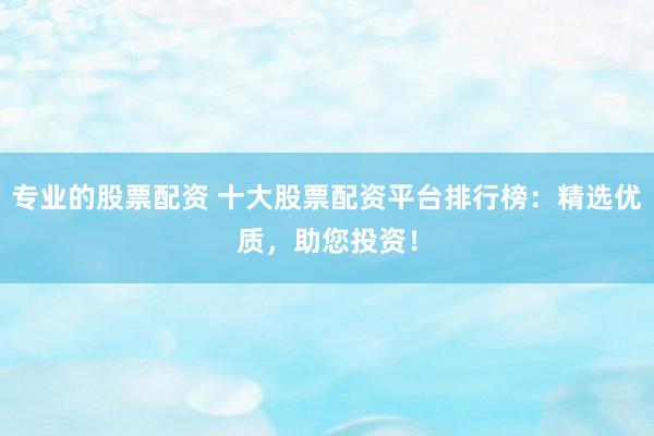 专业的股票配资 十大股票配资平台排行榜：精选优质，助您投资！