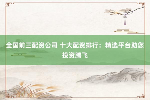 全国前三配资公司 十大配资排行：精选平台助您投资腾飞