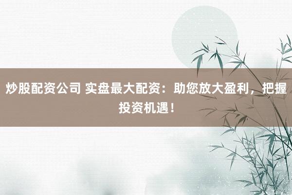 炒股配资公司 实盘最大配资：助您放大盈利，把握投资机遇！