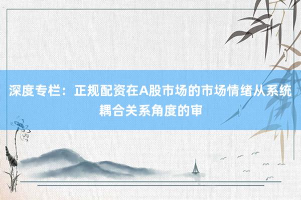深度专栏：正规配资在A股市场的市场情绪从系统耦合关系角度的审