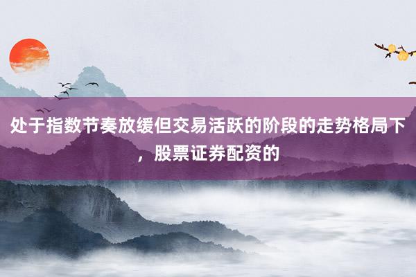 处于指数节奏放缓但交易活跃的阶段的走势格局下，股票证券配资的