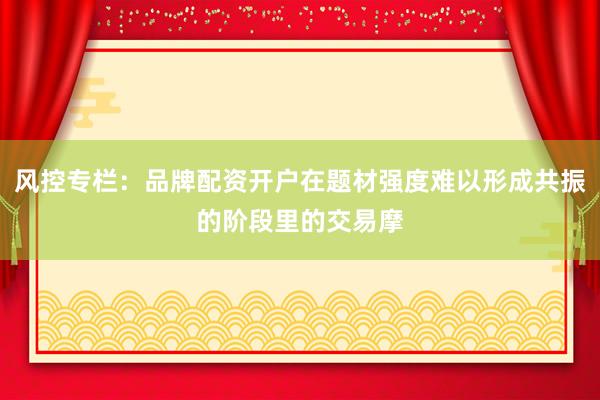 风控专栏：品牌配资开户在题材强度难以形成共振的阶段里的交易摩
