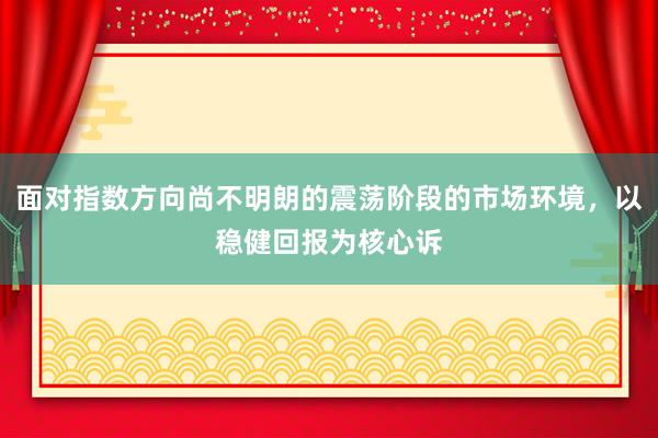 面对指数方向尚不明朗的震荡阶段的市场环境，以稳健回报为核心诉