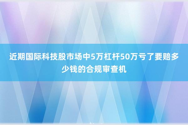 近期国际科技股市场中5万杠杆50万亏了要赔多少钱的合规审查机