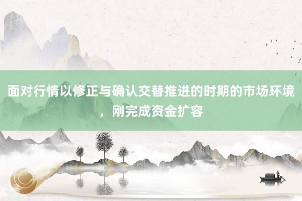 面对行情以修正与确认交替推进的时期的市场环境，刚完成资金扩容