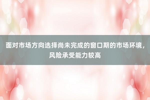 面对市场方向选择尚未完成的窗口期的市场环境，风险承受能力较高