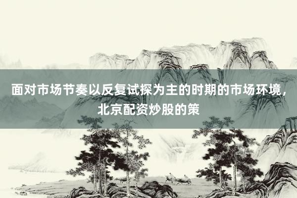 面对市场节奏以反复试探为主的时期的市场环境，北京配资炒股的策