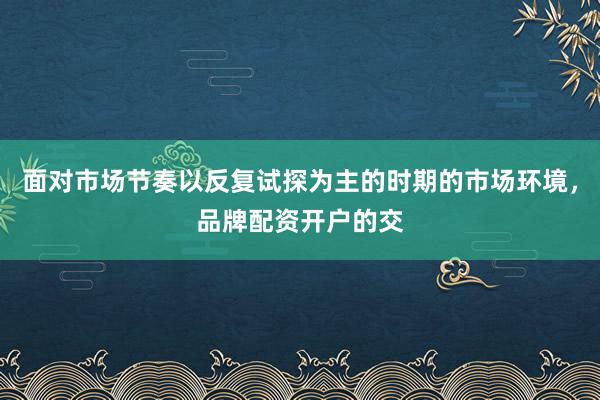 面对市场节奏以反复试探为主的时期的市场环境，品牌配资开户的交