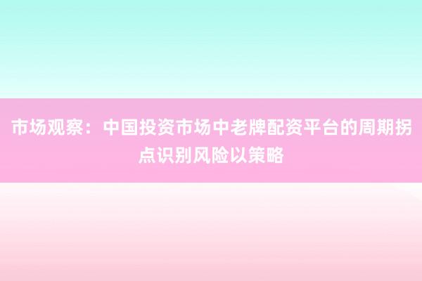 市场观察：中国投资市场中老牌配资平台的周期拐点识别风险以策略