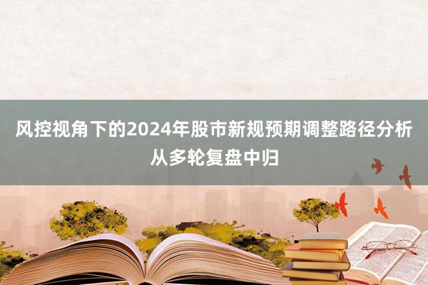 风控视角下的2024年股市新规预期调整路径分析从多轮复盘中归