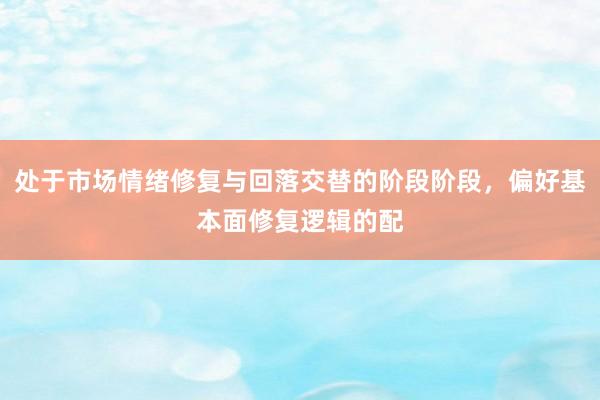 处于市场情绪修复与回落交替的阶段阶段，偏好基本面修复逻辑的配