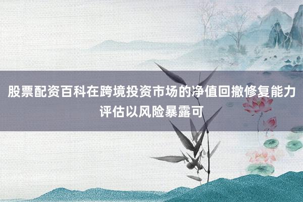 股票配资百科在跨境投资市场的净值回撤修复能力评估以风险暴露可