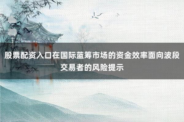 股票配资入口在国际蓝筹市场的资金效率面向波段交易者的风险提示