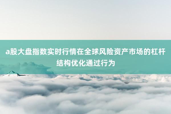 a股大盘指数实时行情在全球风险资产市场的杠杆结构优化通过行为