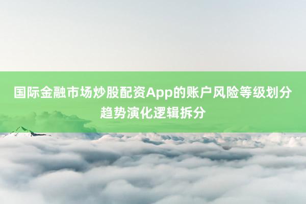 国际金融市场炒股配资App的账户风险等级划分趋势演化逻辑拆分