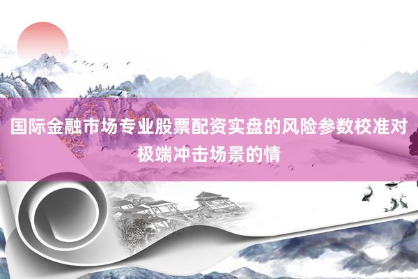 国际金融市场专业股票配资实盘的风险参数校准对极端冲击场景的情