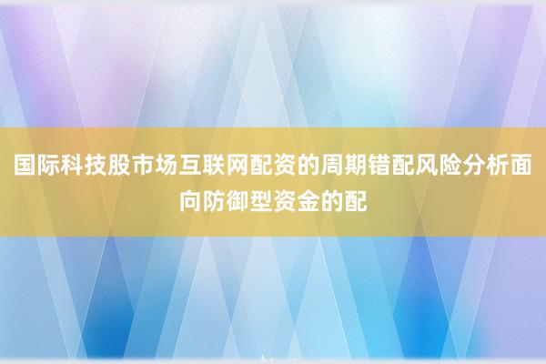 国际科技股市场互联网配资的周期错配风险分析面向防御型资金的配