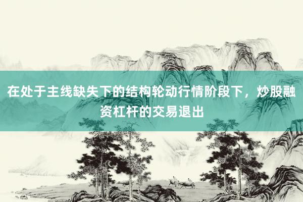 在处于主线缺失下的结构轮动行情阶段下，炒股融资杠杆的交易退出