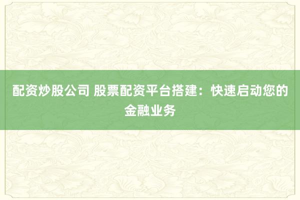 配资炒股公司 股票配资平台搭建：快速启动您的金融业务