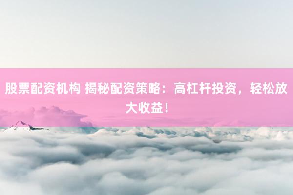 股票配资机构 揭秘配资策略：高杠杆投资，轻松放大收益！