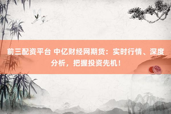 前三配资平台 中亿财经网期货：实时行情、深度分析，把握投资先机！