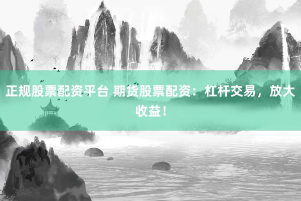 正规股票配资平台 期货股票配资：杠杆交易，放大收益！