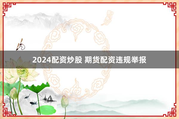 2024配资炒股 期货配资违规举报