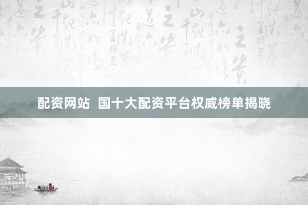 配资网站  国十大配资平台权威榜单揭晓