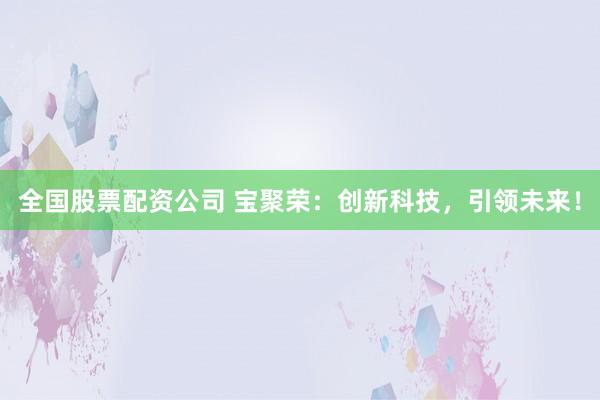 全国股票配资公司 宝聚荣：创新科技，引领未来！