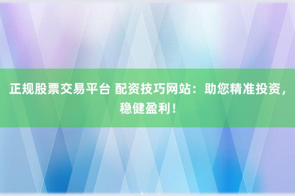 正规股票交易平台 配资技巧网站：助您精准投资，稳健盈利！